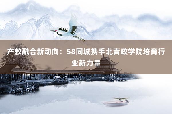 产教融合新动向：58同城携手北青政学院培育行业新力量