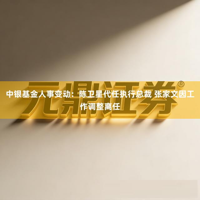 中银基金人事变动：陈卫星代任执行总裁 张家文因工作调整离任