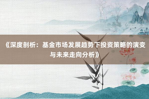 《深度剖析：基金市场发展趋势下投资策略的演变与未来走向分析》