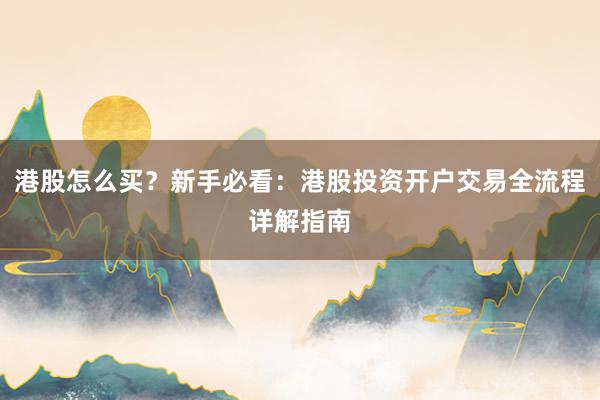 港股怎么买？新手必看：港股投资开户交易全流程详解指南