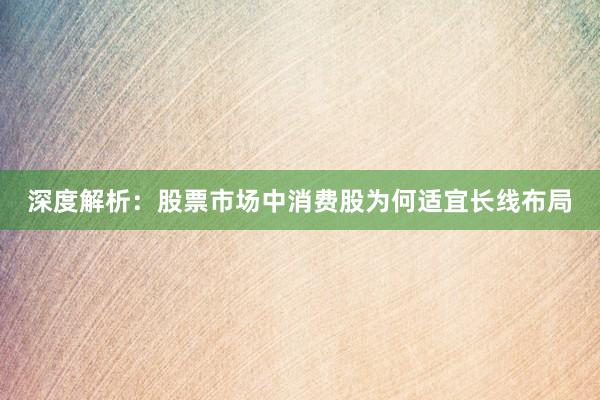 深度解析：股票市场中消费股为何适宜长线布局