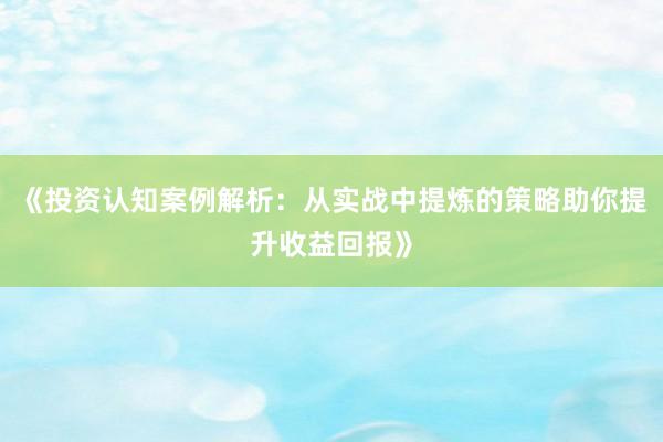 《投资认知案例解析：从实战中提炼的策略助你提升收益回报》