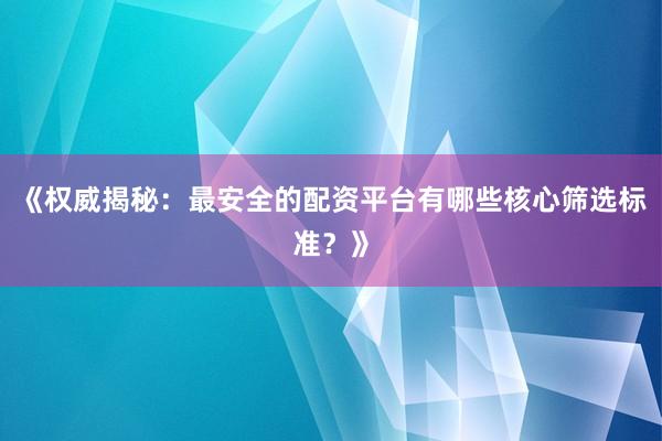 《权威揭秘：最安全的配资平台有哪些核心筛选标准？》