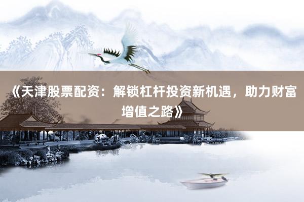 《天津股票配资：解锁杠杆投资新机遇，助力财富增值之路》