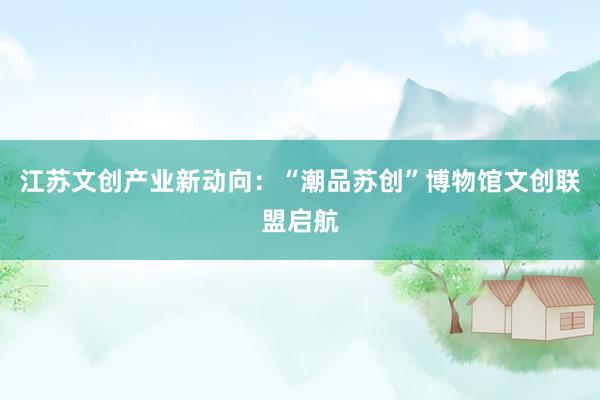 江苏文创产业新动向：“潮品苏创”博物馆文创联盟启航