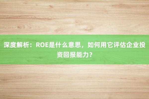 深度解析：ROE是什么意思，如何用它评估企业投资回报能力？