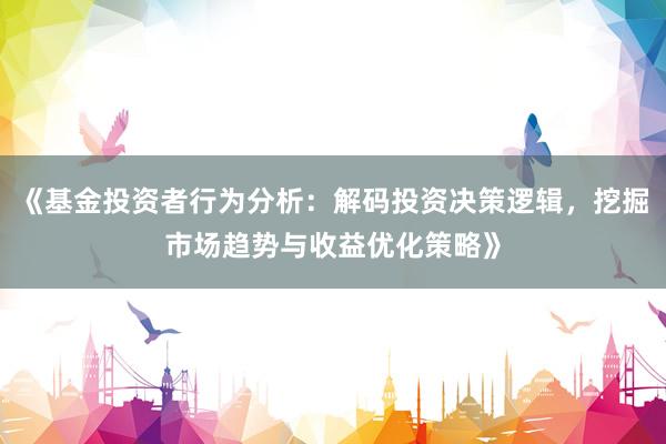 《基金投资者行为分析：解码投资决策逻辑，挖掘市场趋势与收益优化策略》