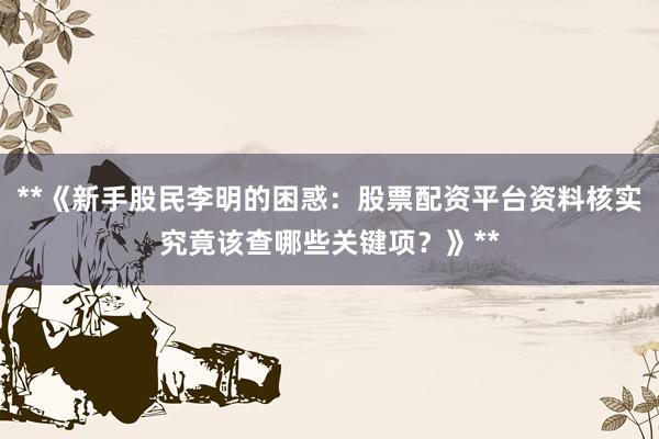 **《新手股民李明的困惑：股票配资平台资料核实究竟该查哪些关键项？》**