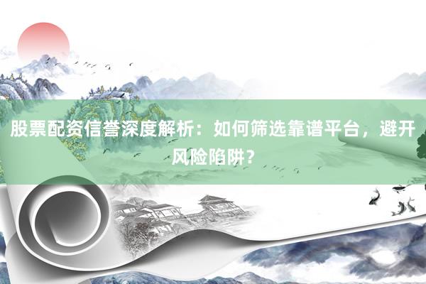股票配资信誉深度解析：如何筛选靠谱平台，避开风险陷阱？
