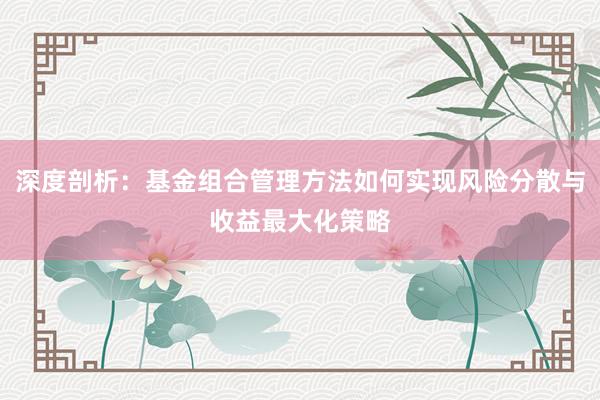 深度剖析：基金组合管理方法如何实现风险分散与收益最大化策略