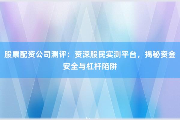 股票配资公司测评：资深股民实测平台，揭秘资金安全与杠杆陷阱