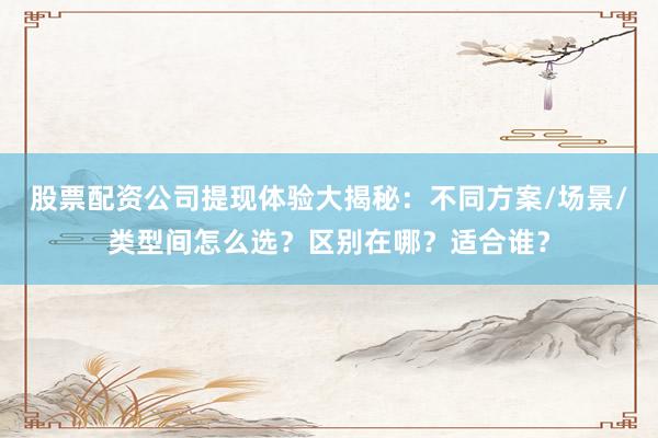 股票配资公司提现体验大揭秘：不同方案/场景/类型间怎么选？区别在哪？适合谁？