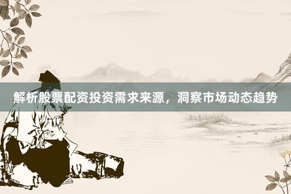 解析股票配资投资需求来源，洞察市场动态趋势