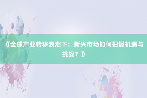 《全球产业转移浪潮下：新兴市场如何把握机遇与挑战？》