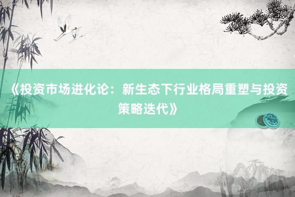 《投资市场进化论：新生态下行业格局重塑与投资策略迭代》