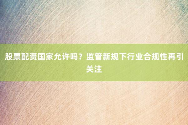 股票配资国家允许吗？监管新规下行业合规性再引关注