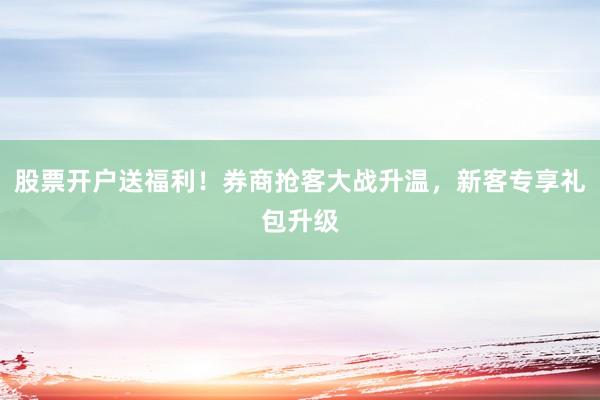 股票开户送福利！券商抢客大战升温，新客专享礼包升级