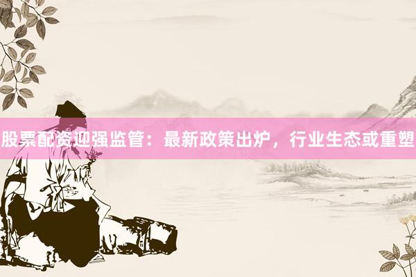 股票配资迎强监管：最新政策出炉，行业生态或重塑