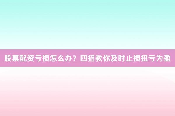 股票配资亏损怎么办？四招教你及时止损扭亏为盈