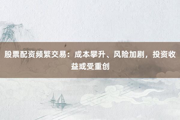 股票配资频繁交易：成本攀升、风险加剧，投资收益或受重创
