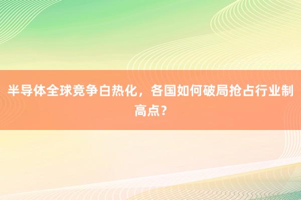 半导体全球竞争白热化，各国如何破局抢占行业制高点？