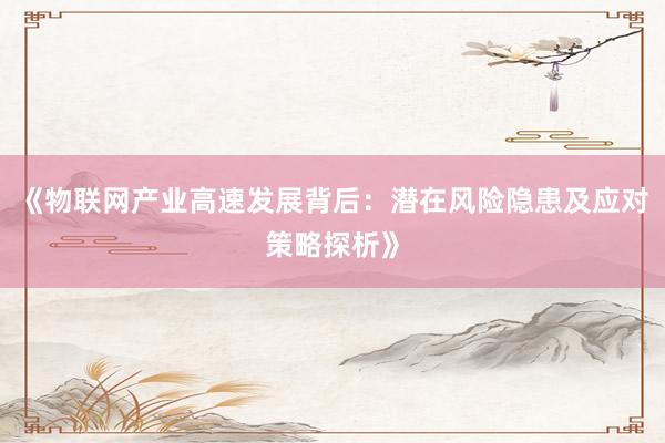 《物联网产业高速发展背后：潜在风险隐患及应对策略探析》