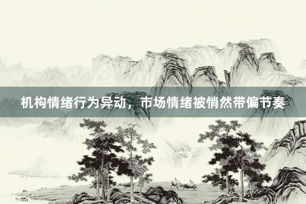 机构情绪行为异动，市场情绪被悄然带偏节奏