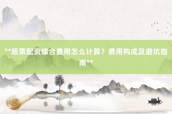 **股票配资综合费用怎么计算？费用构成及避坑指南**