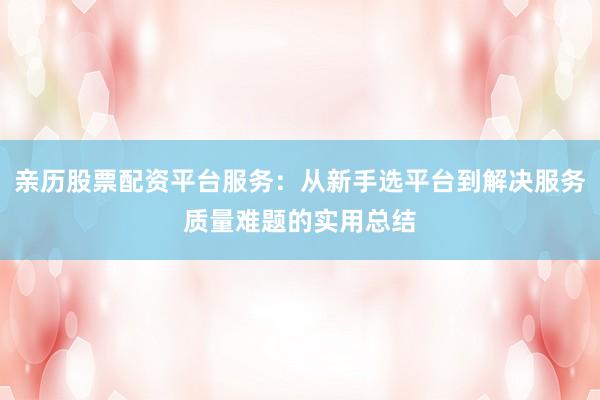 亲历股票配资平台服务：从新手选平台到解决服务质量难题的实用总结