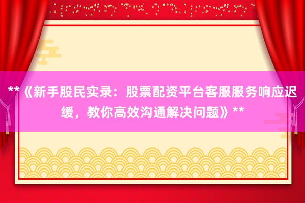 **《新手股民实录：股票配资平台客服服务响应迟缓，教你高效沟通解决问题》**
