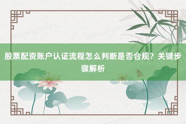 股票配资账户认证流程怎么判断是否合规？关键步骤解析