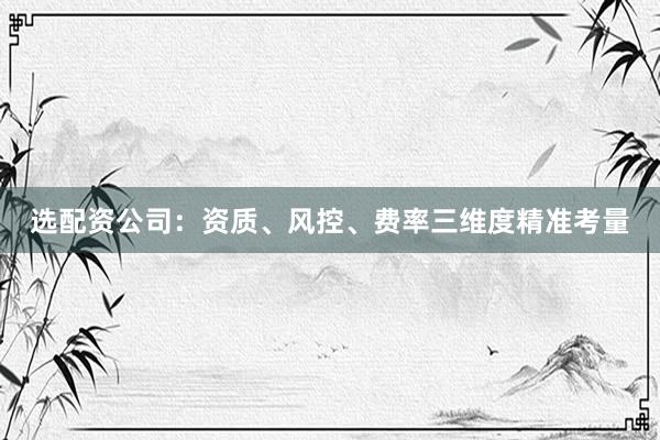 选配资公司：资质、风控、费率三维度精准考量