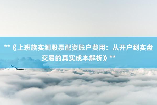 **《上班族实测股票配资账户费用：从开户到实盘交易的真实成本解析》**