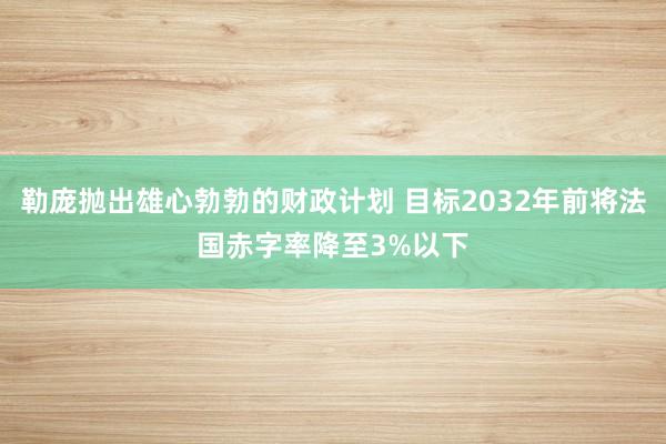 勒庞抛出雄心勃勃的财政计划 目标2032年前将法国赤字率降至3%以下