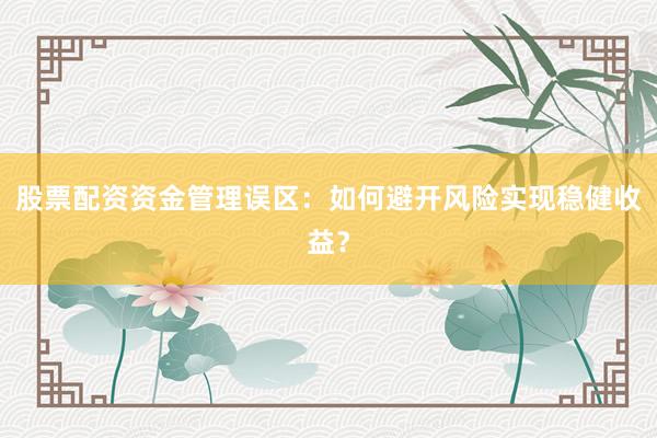 股票配资资金管理误区：如何避开风险实现稳健收益？