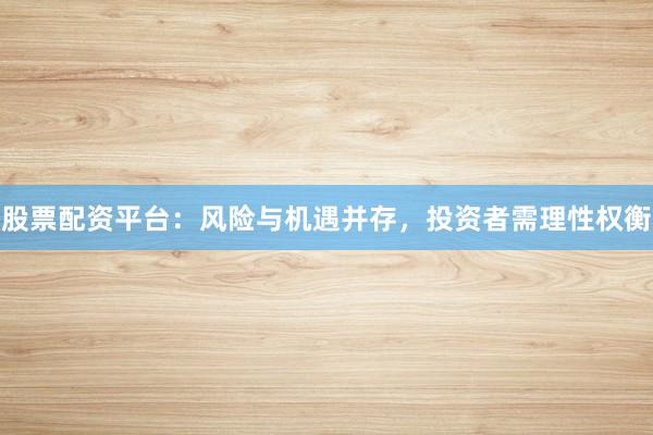 股票配资平台：风险与机遇并存，投资者需理性权衡