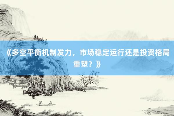 《多空平衡机制发力，市场稳定运行还是投资格局重塑？》