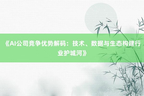 《AI公司竞争优势解码：技术、数据与生态构建行业护城河》