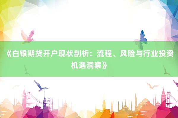 《白银期货开户现状剖析：流程、风险与行业投资机遇洞察》
