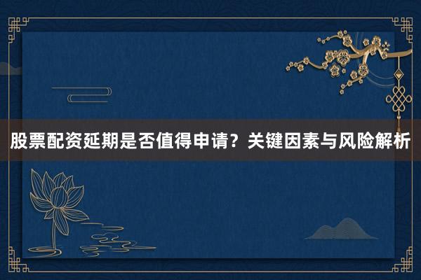 股票配资延期是否值得申请？关键因素与风险解析