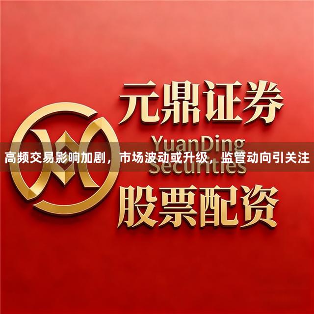 高频交易影响加剧，市场波动或升级，监管动向引关注