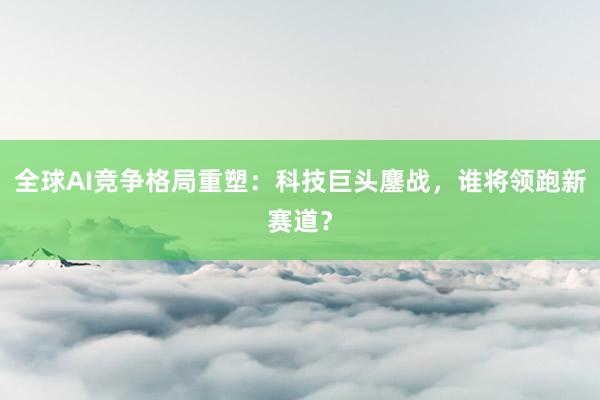 全球AI竞争格局重塑：科技巨头鏖战，谁将领跑新赛道？