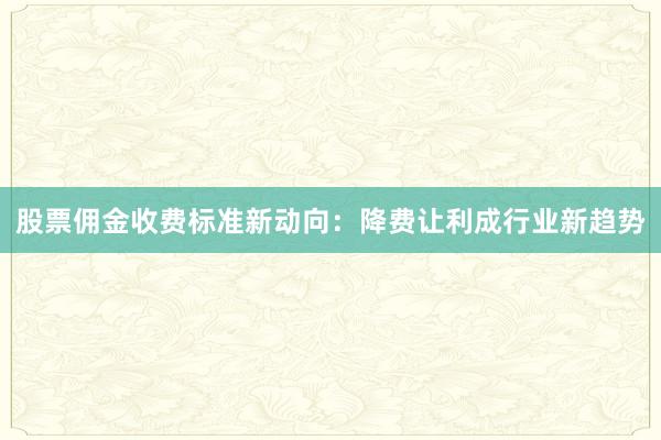 股票佣金收费标准新动向：降费让利成行业新趋势