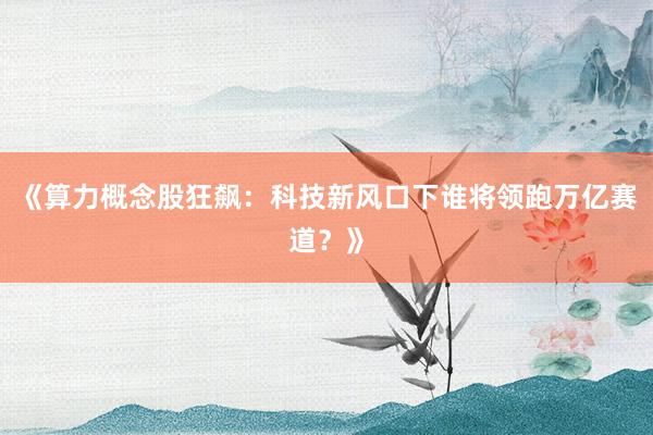 《算力概念股狂飙:科技新风口下谁将领跑万亿赛道?》