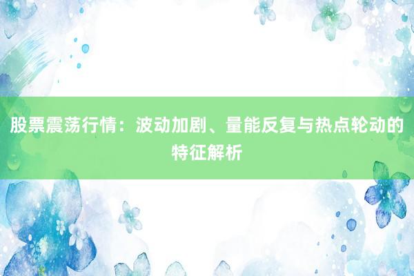 股票震荡行情：波动加剧、量能反复与热点轮动的特征解析