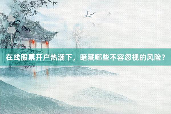 在线股票开户热潮下，暗藏哪些不容忽视的风险？
