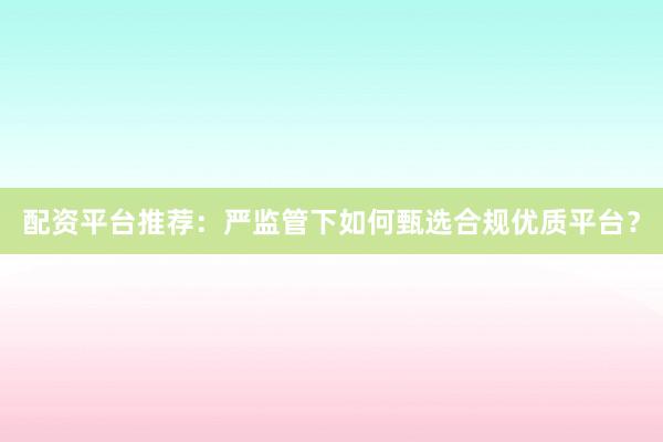 配资平台推荐：严监管下如何甄选合规优质平台？
