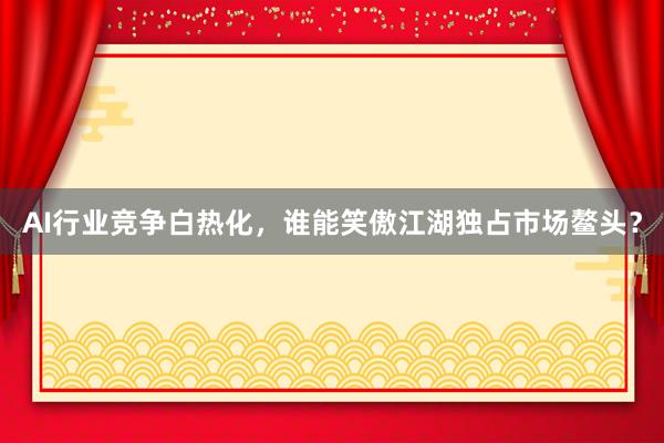 AI行业竞争白热化，谁能笑傲江湖独占市场鳌头？