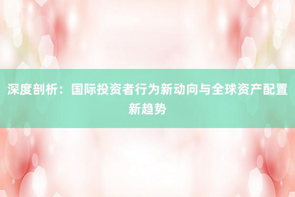 深度剖析：国际投资者行为新动向与全球资产配置新趋势