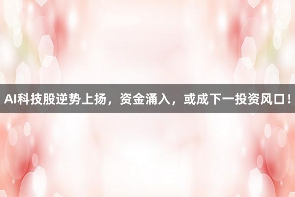 AI科技股逆势上扬，资金涌入，或成下一投资风口！